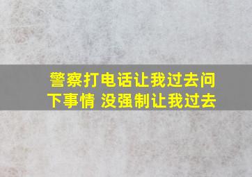 警察打电话让我过去问下事情 没强制让我过去